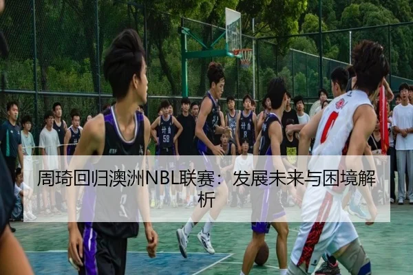 周琦回归澳洲NBL联赛：发展未来与困境解析